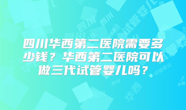 四川华西第二医院需要多少钱?华西第二医院可以做三代试管婴儿吗?
