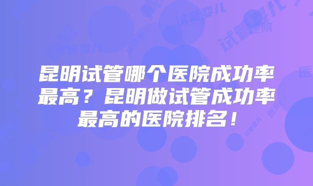 昆明试管哪个医院成功率最高?昆明做试管成功率最高的医院排名!