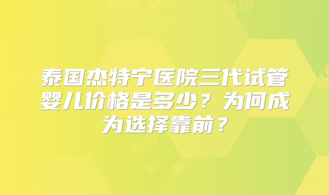 泰国杰特宁医院三代试管婴儿价格是多少？为何成为选择靠前？