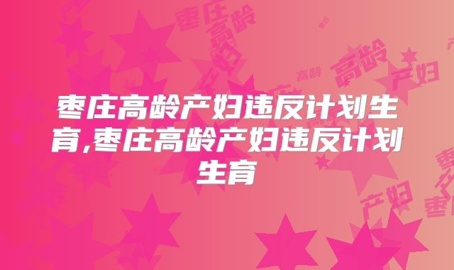 枣庄高龄产妇违反计划生育,枣庄高龄产妇违反计划生育