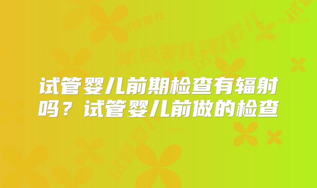 试管婴儿前期检查有辐射吗？试管婴儿前做的检查