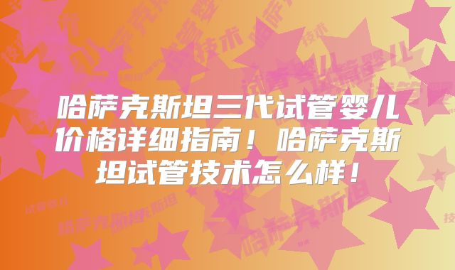 哈萨克斯坦三代试管婴儿价格详细指南！哈萨克斯坦试管技术怎么样！