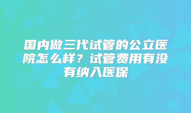 国内做三代试管的公立医院怎么样？试管费用有没有纳入医保