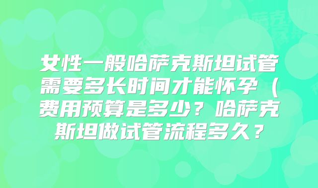 女性一般哈萨克斯坦试管需要多长时间才能怀孕(费用预算是多少?哈萨克斯坦做试管流程多久?