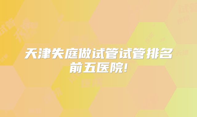 天津失庭做试管试管排名前五医院!
