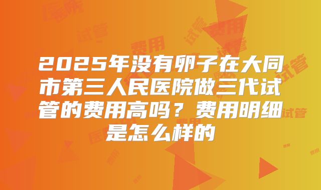 2025年没有卵子在大同市第三人民医院做三代试管的费用高吗?费用明细是怎么样的