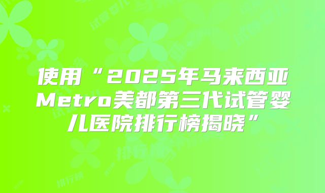 使用“2025年马来西亚Metro美都第三代试管婴儿医院排行榜揭晓”
