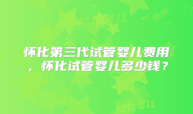 怀化第三代试管婴儿费用,怀化试管婴儿多少钱?