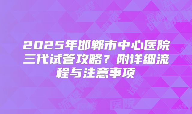 2025年邯郸市中心医院三代试管攻略？附详细流程与注意事项