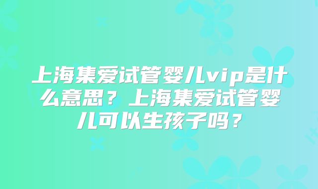 上海集爱试管婴儿vip是什么意思?上海集爱试管婴儿可以生孩子吗?