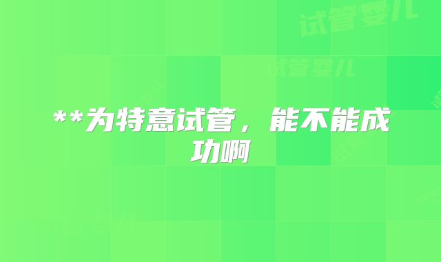 **为特意试管,能不能成功啊