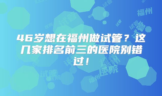 46岁想在福州做试管？这几家排名前三的医院别错过！