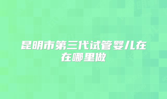 昆明市第三代试管婴儿在在哪里做