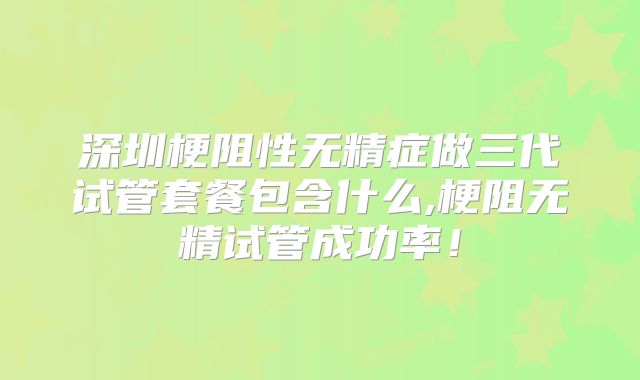 深圳梗阻性无精症做三代试管套餐包含什么,梗阻无精试管成功率！