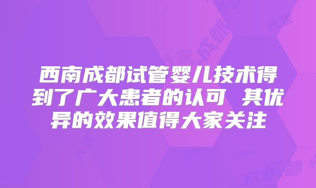西南成都试管婴儿技术得到了广大患者的认可 其优异的效果值得大家关注