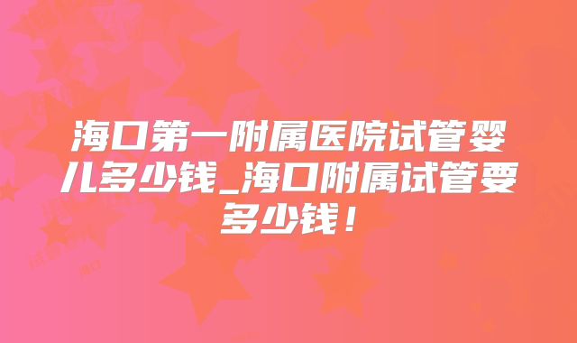 海口第一附属医院试管婴儿多少钱_海口附属试管要多少钱!