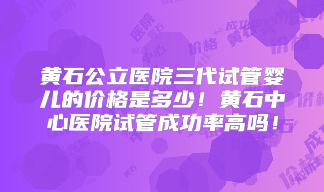 黄石公立医院三代试管婴儿的价格是多少！黄石中心医院试管成功率高吗！