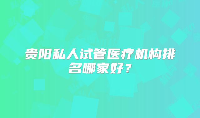 贵阳私人试管医疗机构排名哪家好?