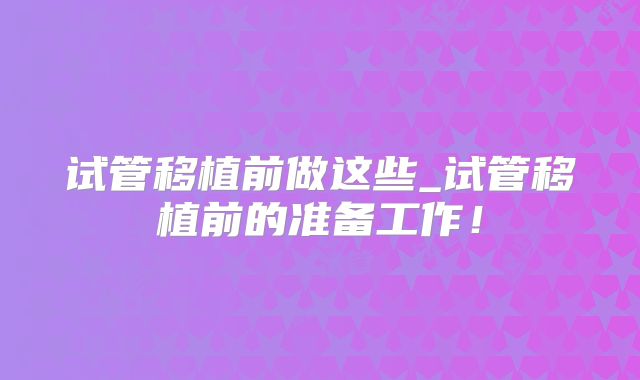 试管移植前做这些_试管移植前的准备工作！