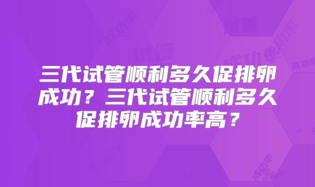 三代试管顺利多久促排卵成功？三代试管顺利多久促排卵成功率高？