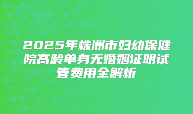 2025年株洲市妇幼保健院高龄单身无婚姻证明试管费用全解析