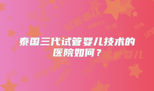 泰国三代试管婴儿技术的医院如何？