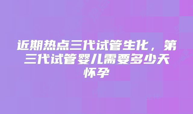 近期热点三代试管生化，第三代试管婴儿需要多少天怀孕