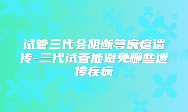 试管三代会阻断荨麻疹遗传-三代试管能避免哪些遗传疾病