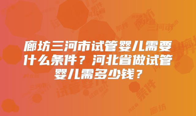 廊坊三河市试管婴儿需要什么条件？河北省做试管婴儿需多少钱？