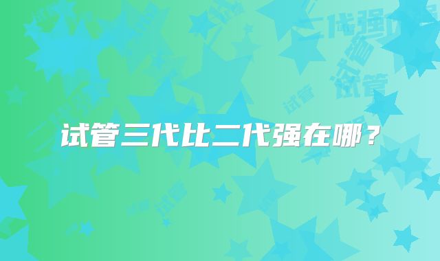 试管三代比二代强在哪？