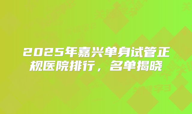 2025年嘉兴单身试管正规医院排行，名单揭晓