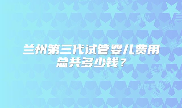 兰州第三代试管婴儿费用总共多少钱？