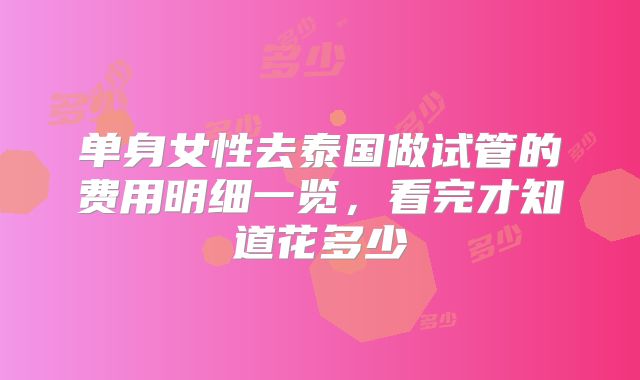 单身女性去泰国做试管的费用明细一览，看完才知道花多少