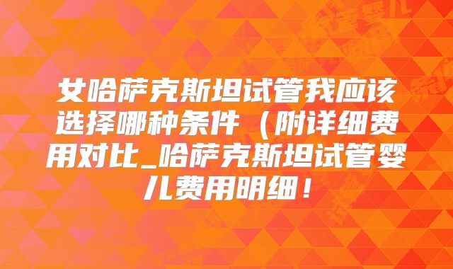 女哈萨克斯坦试管我应该选择哪种条件（附详细费用对比_哈萨克斯坦试管婴儿费用明细！