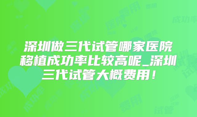 深圳做三代试管哪家医院移植成功率比较高呢_深圳三代试管大概费用！