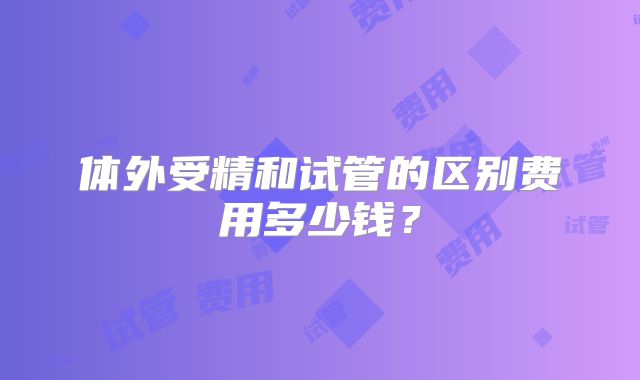 体外受精和试管的区别费用多少钱？