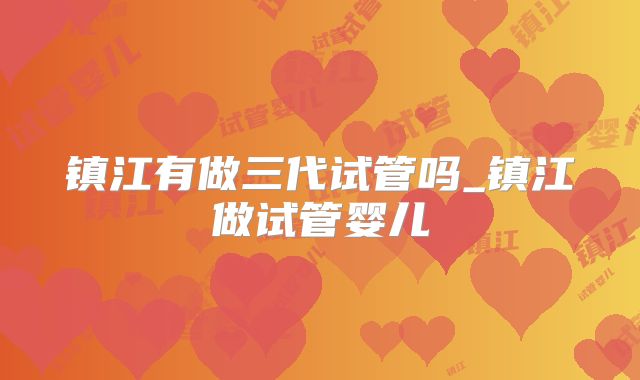 镇江有做三代试管吗_镇江做试管婴儿