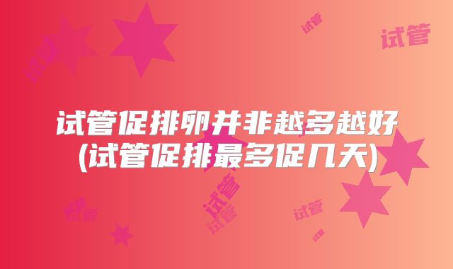 试管促排卵并非越多越好(试管促排最多促几天)