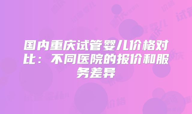 国内重庆试管婴儿价格对比：不同医院的报价和服务差异