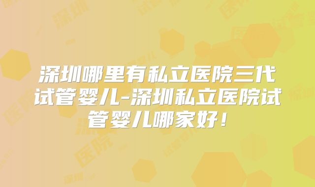 深圳哪里有私立医院三代试管婴儿-深圳私立医院试管婴儿哪家好！