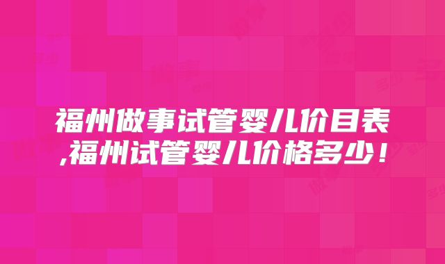 福州做事试管婴儿价目表,福州试管婴儿价格多少！