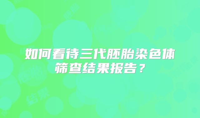 如何看待三代胚胎染色体筛查结果报告?