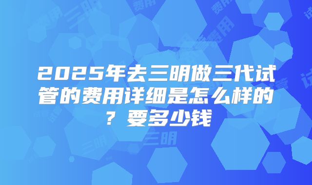 2025年去三明做三代试管的费用详细是怎么样的？要多少钱