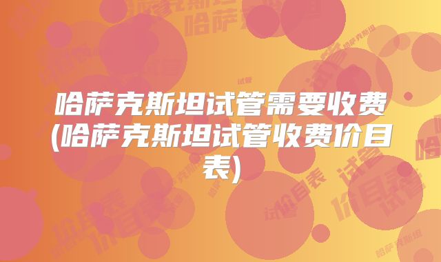 哈萨克斯坦试管需要收费(哈萨克斯坦试管收费价目表)