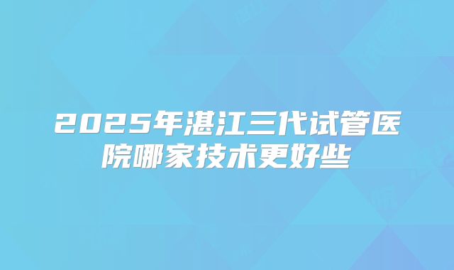 2025年湛江三代试管医院哪家技术更好些