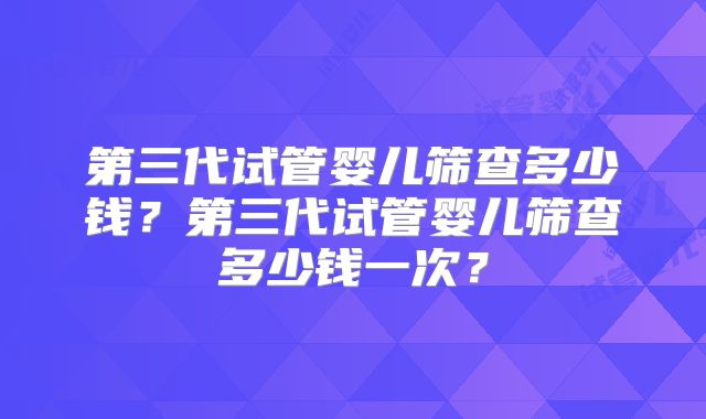 第三代试管婴儿筛查多少钱?第三代试管婴儿筛查多少钱一次?