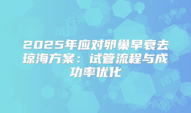 2025年应对卵巢早衰去琼海方案：试管流程与成功率优化