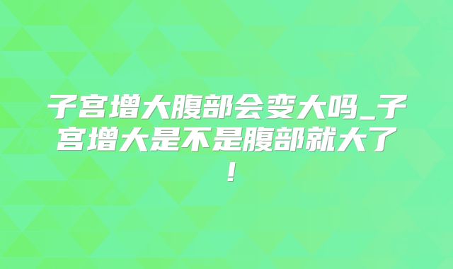 子宫增大腹部会变大吗_子宫增大是不是腹部就大了！