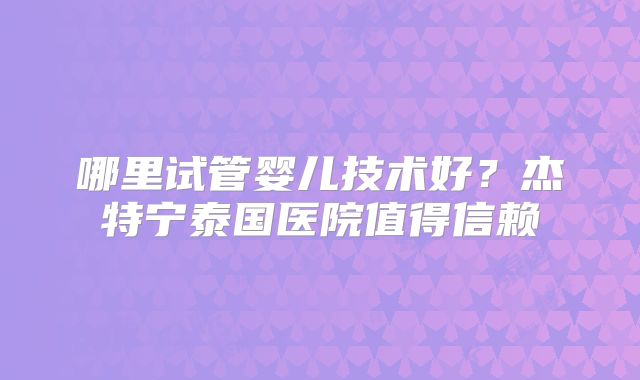 哪里试管婴儿技术好？杰特宁泰国医院值得信赖