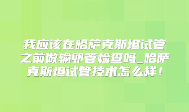 我应该在哈萨克斯坦试管之前做输卵管检查吗_哈萨克斯坦试管技术怎么样!